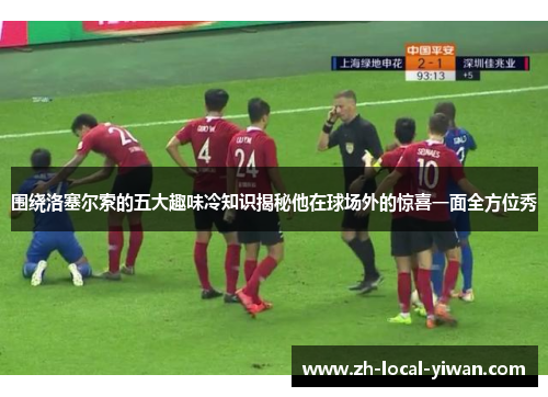 围绕洛塞尔索的五大趣味冷知识揭秘他在球场外的惊喜一面全方位秀