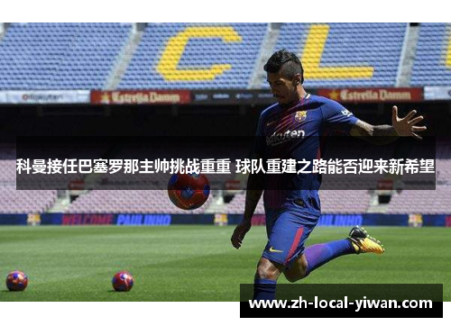 科曼接任巴塞罗那主帅挑战重重 球队重建之路能否迎来新希望 科曼接任巴塞罗那主帅挑战重重 球队重建之路能否迎来新希望