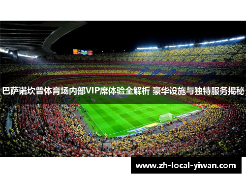 巴萨诺坎普体育场内部VIP席体验全解析 豪华设施与独特服务揭秘 巴萨诺坎普体育场内部VIP席体验全解析 豪华设施与独特服务揭秘